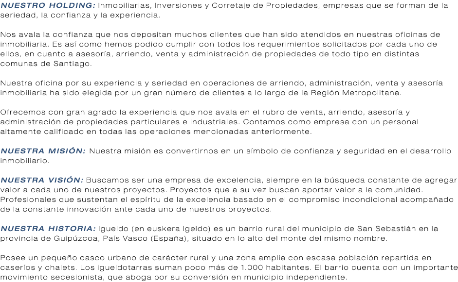 NUESTRO HOLDING: Inmobiliarias, Inversiones y Corretaje de Propiedades, empresas que se forman de la seriedad, la confianza y la experiencia. Nos avala la confianza que nos depositan muchos clientes que han sido atendidos en nuestras oficinas de inmobiliaria. Es así como hemos podido cumplir con todos los requerimientos solicitados por cada uno de ellos, en cuanto a asesoría, arriendo, venta y administración de propiedades de todo tipo en distintas comunas de Santiago. Nuestra oficina por su experiencia y seriedad en operaciones de arriendo, administración, venta y asesoría inmobiliaria ha sido elegida por un gran número de clientes a lo largo de la Región Metropolitana. Ofrecemos con gran agrado la experiencia que nos avala en el rubro de venta, arriendo, asesoría y administración de propiedades particulares e industriales. Contamos como empresa con un personal altamente calificado en todas las operaciones mencionadas anteriormente. NUESTRA MISIÓN: Nuestra misión es convertirnos en un símbolo de confianza y seguridad en el desarrollo inmobiliario. NUESTRA VISIÓN: Buscamos ser una empresa de excelencia, siempre en la búsqueda constante de agregar valor a cada uno de nuestros proyectos. Proyectos que a su vez buscan aportar valor a la comunidad. Profesionales que sustentan el espíritu de la excelencia basado en el compromiso incondicional acompañado de la constante innovación ante cada uno de nuestros proyectos. NUESTRA HISTORIA: Igueldo (en euskera Igeldo) es un barrio rural del municipio de San Sebastián en la provincia de Guipúzcoa, País Vasco (España), situado en lo alto del monte del mismo nombre. Posee un pequeño casco urbano de carácter rural y una zona amplia con escasa población repartida en caseríos y chalets. Los igueldotarras suman poco más de 1.000 habitantes. El barrio cuenta con un importante movimiento secesionista, que aboga por su conversión en municipio independiente.
